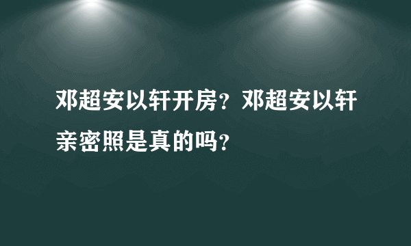 邓超安以轩开房？邓超安以轩亲密照是真的吗？
