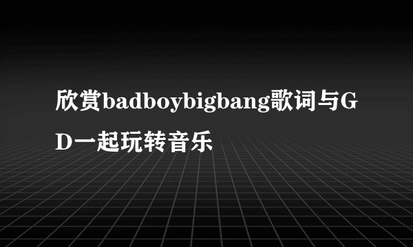 欣赏badboybigbang歌词与GD一起玩转音乐