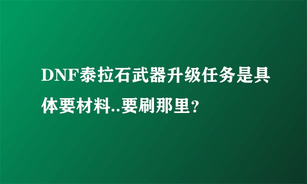 DNF泰拉石武器升级任务是具体要材料..要刷那里？