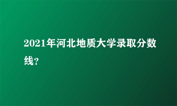 2021年河北地质大学录取分数线？