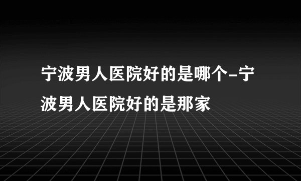 宁波男人医院好的是哪个-宁波男人医院好的是那家
