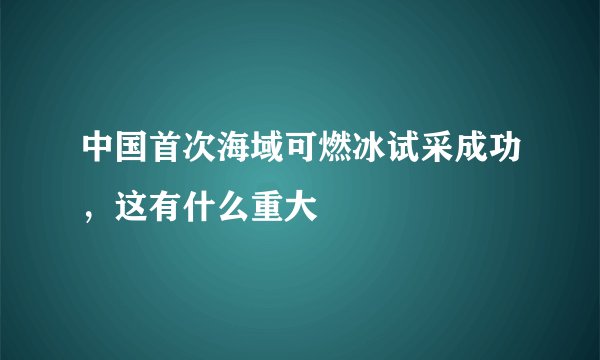 中国首次海域可燃冰试采成功，这有什么重大