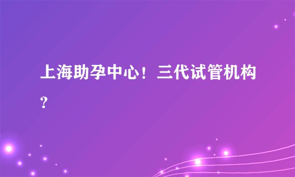 上海助孕中心！三代试管机构？