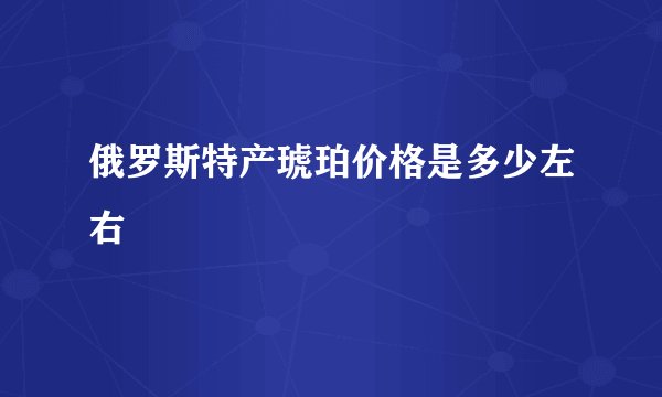 俄罗斯特产琥珀价格是多少左右