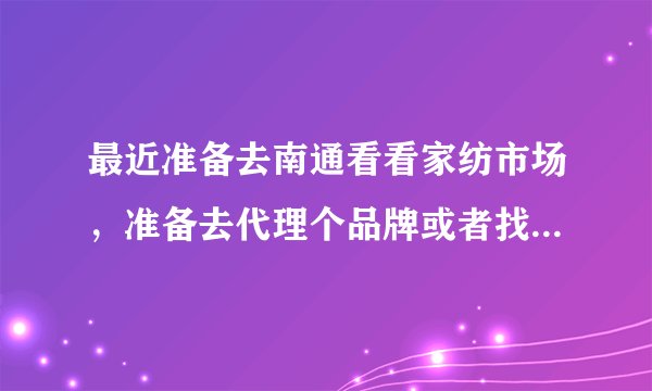 最近准备去南通看看家纺市场，准备去代理个品牌或者找个进货渠道，请问我需要注意哪些？