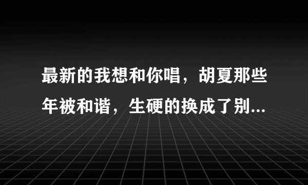 最新的我想和你唱，胡夏那些年被和谐，生硬的换成了别的歌，互动也没有，怎么回事？