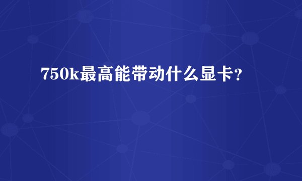 750k最高能带动什么显卡？