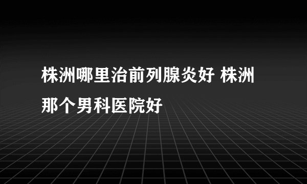 株洲哪里治前列腺炎好 株洲那个男科医院好