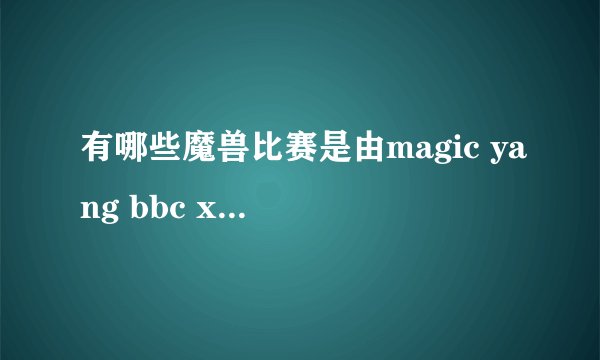 有哪些魔兽比赛是由magic yang bbc xixi 解说的？