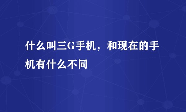 什么叫三G手机，和现在的手机有什么不同