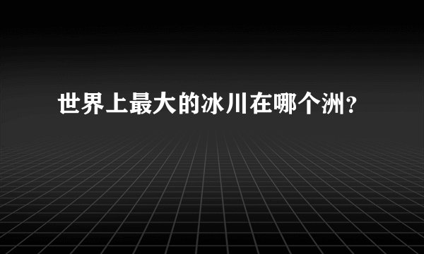 世界上最大的冰川在哪个洲？