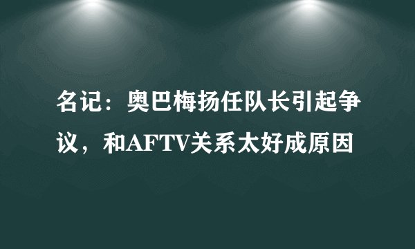 名记:奥巴梅扬任队长引起争议,和AFTV关系太好成原因