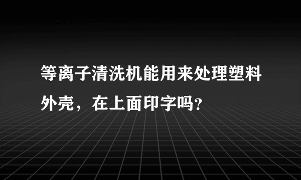 等离子清洗机能用来处理塑料外壳，在上面印字吗？