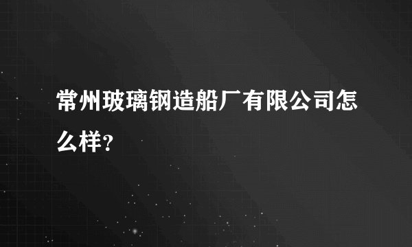 常州玻璃钢造船厂有限公司怎么样？