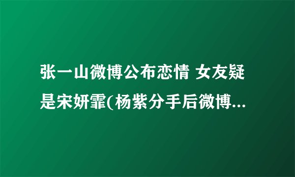 张一山微博公布恋情 女友疑是宋妍霏(杨紫分手后微博再次沦陷)