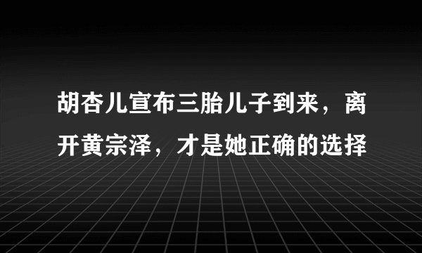 胡杏儿宣布三胎儿子到来，离开黄宗泽，才是她正确的选择