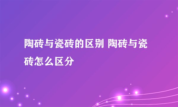 陶砖与瓷砖的区别 陶砖与瓷砖怎么区分