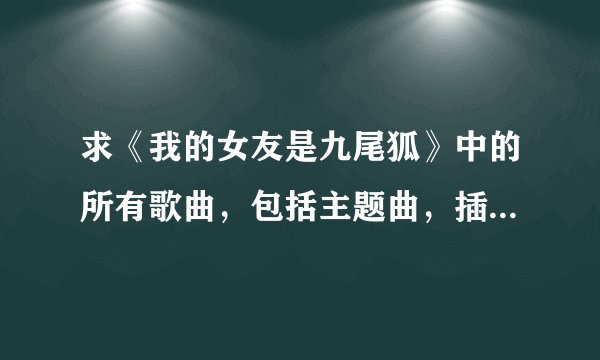 求《我的女友是九尾狐》中的所有歌曲，包括主题曲，插曲的全部和铃声，谢谢！