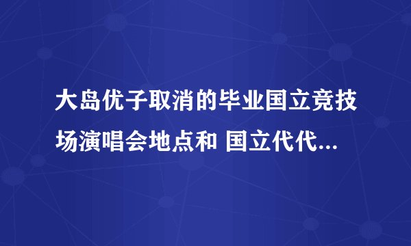 大岛优子取消的毕业国立竞技场演唱会地点和 国立代代木竞技场是同一个地点吗