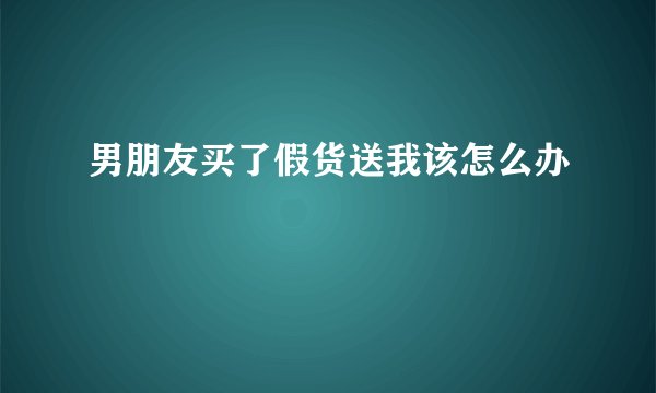 男朋友买了假货送我该怎么办