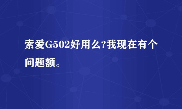 索爱G502好用么?我现在有个问题额。