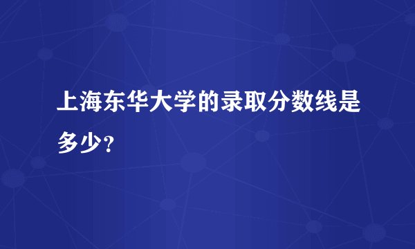 上海东华大学的录取分数线是多少?