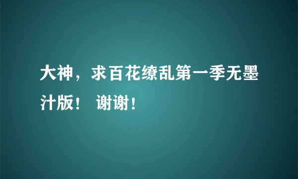 大神，求百花缭乱第一季无墨汁版！ 谢谢！