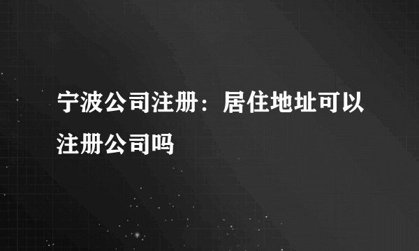 宁波公司注册:居住地址可以注册公司吗