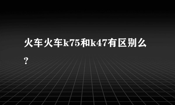 火车火车k75和k47有区别么?