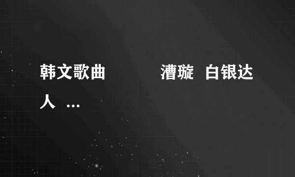 韩文歌曲           漕璇  白银达人   2022-02-27 12:00:06       韩文歌曲