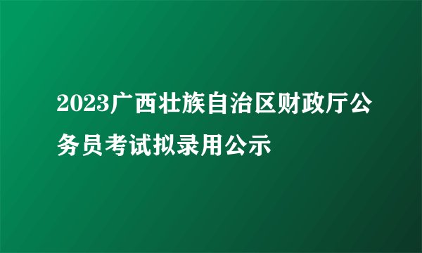 2023广西壮族自治区财政厅公务员考试拟录用公示