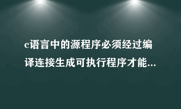 c语言中的源程序必须经过编译连接生成可执行程序才能运行，这句话是对不对？