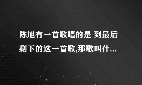 陈旭有一首歌唱的是 到最后剩下的这一首歌,那歌叫什么名字啊?