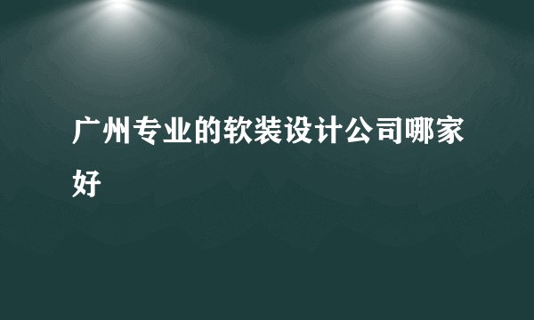 广州专业的软装设计公司哪家好