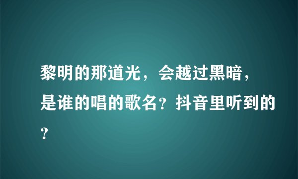 黎明的那道光,会越过黑暗,是谁的唱的歌名?抖音里听到的?