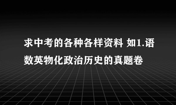 求中考的各种各样资料 如1.语数英物化政治历史的真题卷