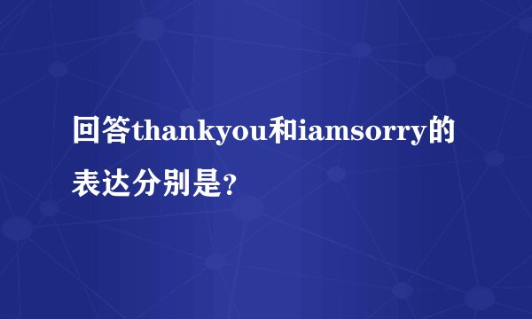 回答thankyou和iamsorry的表达分别是?