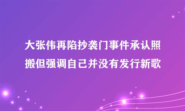 大张伟再陷抄袭门事件承认照搬但强调自己并没有发行新歌