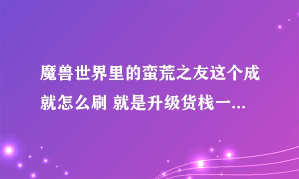 魔兽世界里的蛮荒之友这个成就怎么刷 就是升级货栈一个必要的成就