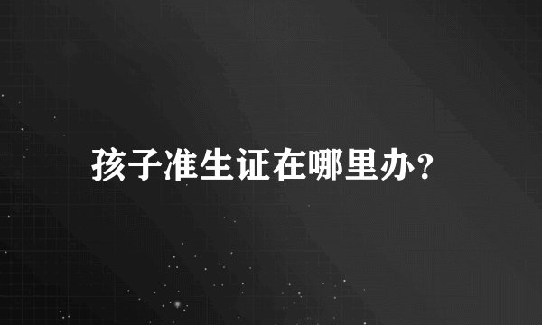 孩子准生证在哪里办？