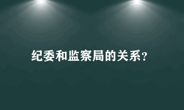 纪委和监察局的关系？