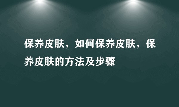 保养皮肤,如何保养皮肤,保养皮肤的方法及步骤
