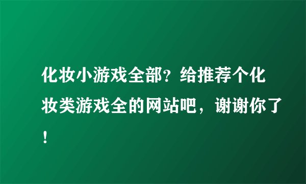 化妆小游戏全部？给推荐个化妆类游戏全的网站吧，谢谢你了！