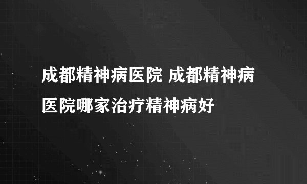 成都精神病医院 成都精神病医院哪家治疗精神病好