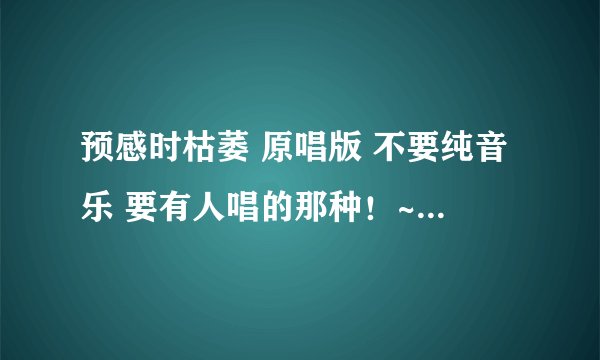 预感时枯萎 原唱版 不要纯音乐 要有人唱的那种！~ 原声版！~ 额 哪个大哥知道 告知一下~顺便说明一下！~