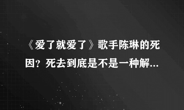 《爱了就爱了》歌手陈琳的死因？死去到底是不是一种解脱？因为活着饱受折磨，走不出那种痛苦。