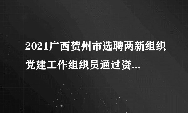 2021广西贺州市选聘两新组织党建工作组织员通过资格初审人员名单公告