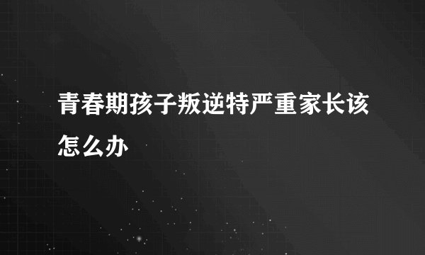 青春期孩子叛逆特严重家长该怎么办