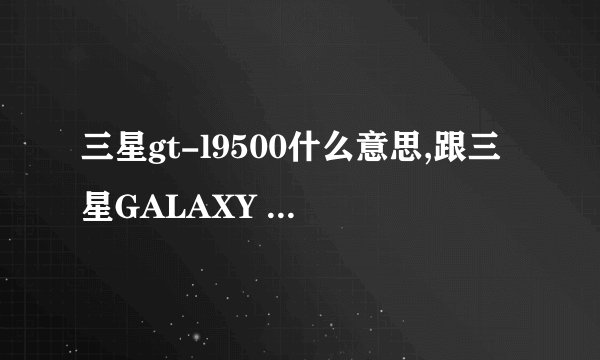 三星gt-l9500什么意思,跟三星GALAXY S4(l9500)有什么不同