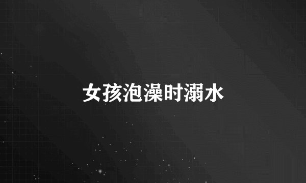 女孩泡澡时溺水